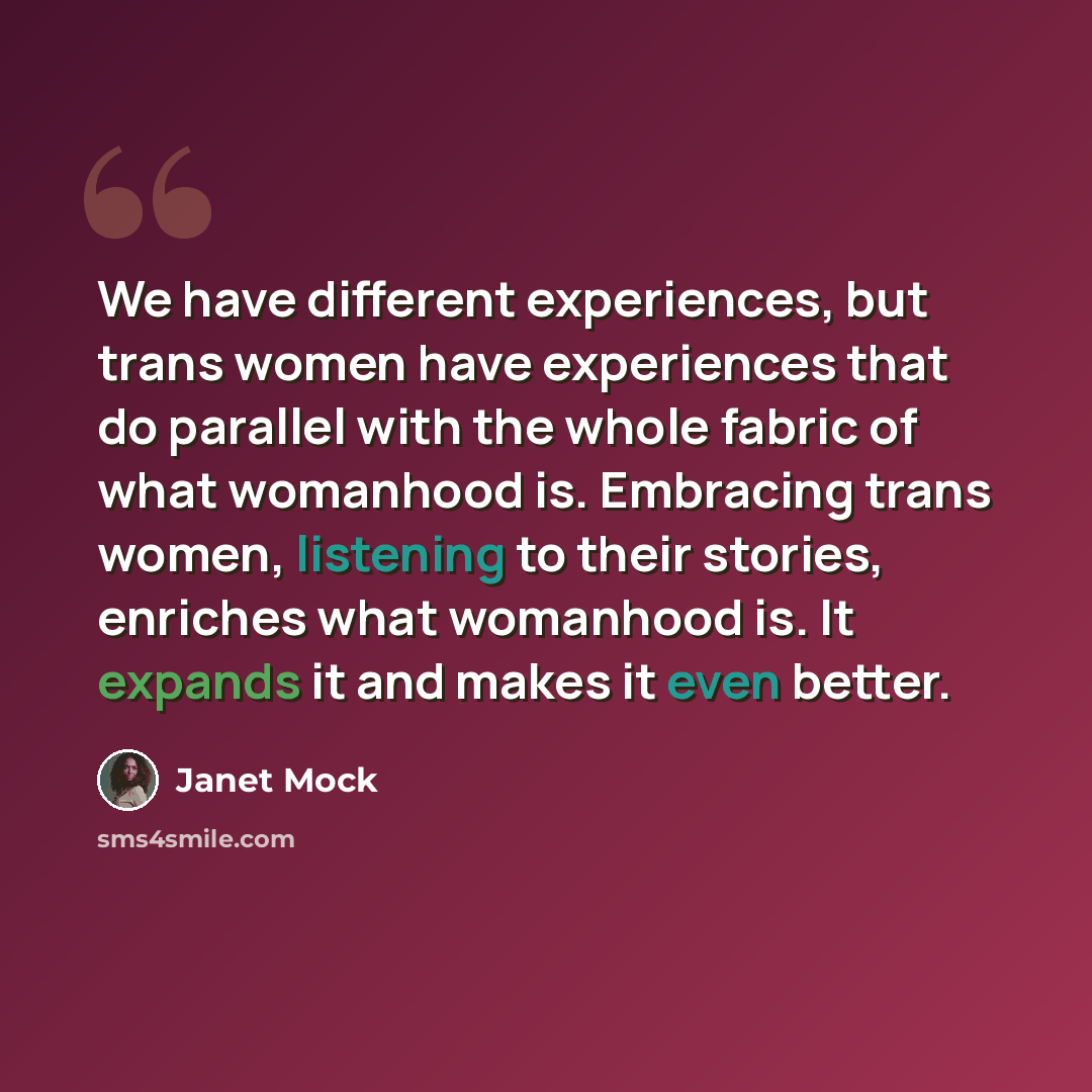 “We have different experiences, but trans women have experiences that do parallel with the whole fabric of what womanhood is. Embracing trans women, listening to their stories, enriches what womanhood is. It expands it and makes it even better.” quote by Janet Mock