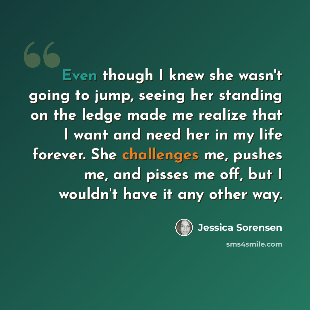 “Even though I knew she wasn't going to jump, seeing her standing on the ledge made me realize that I want and need her in my life forever. She challenges me, pushes me, and pisses me off, but I wouldn't have it any other way.” quote by Jessica Sorensen