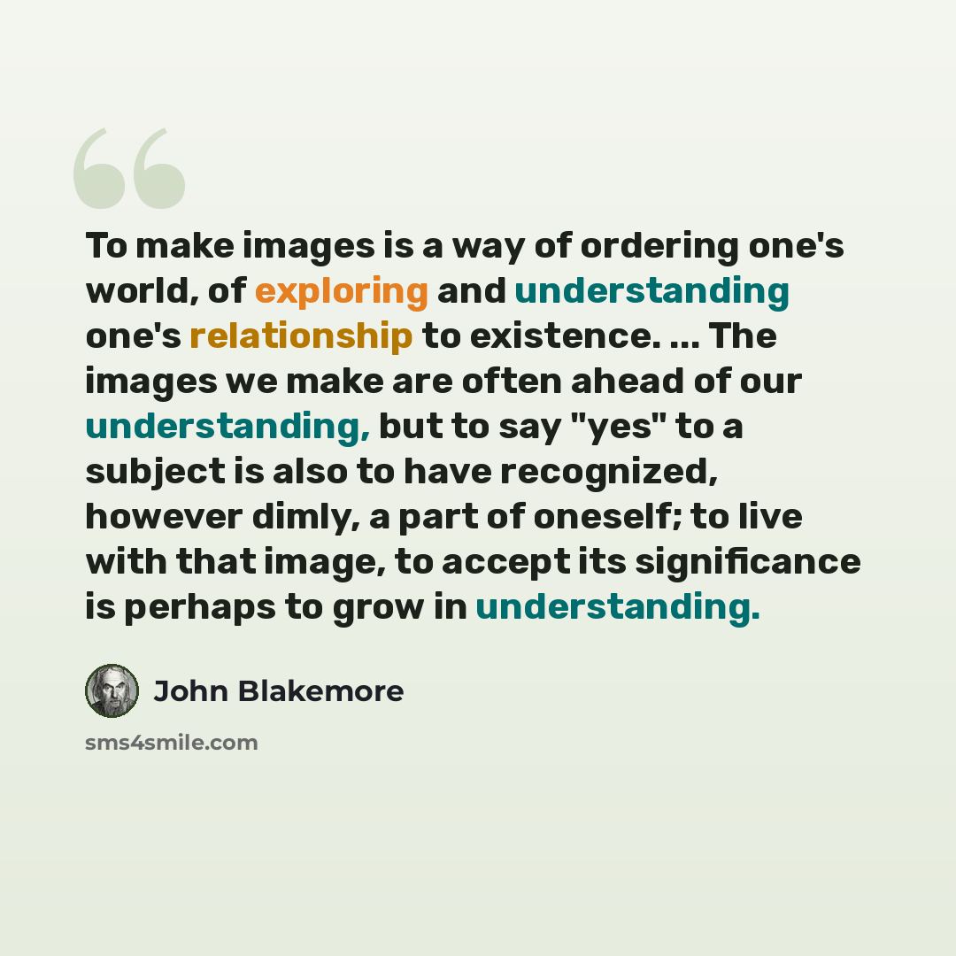 “To make images is a way of ordering one's world, of exploring and understanding one's relationship to existence. ... The images we make are often ahead of our understanding, but to say "yes" to a subject is also to have recognized, however dimly, a part of oneself; to live with that image, to…” quote by John Blakemore