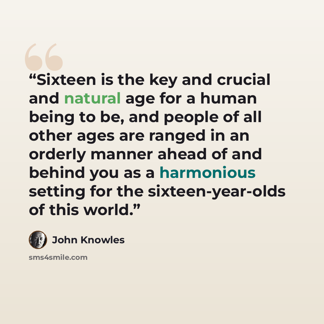 “Sixteen is the key and crucial and natural age for a human being to be, and people of all other ages are ranged in an orderly manner ahead of and behind you as a harmonious setting for the sixteen-year-olds of this world.” quote by John Knowles