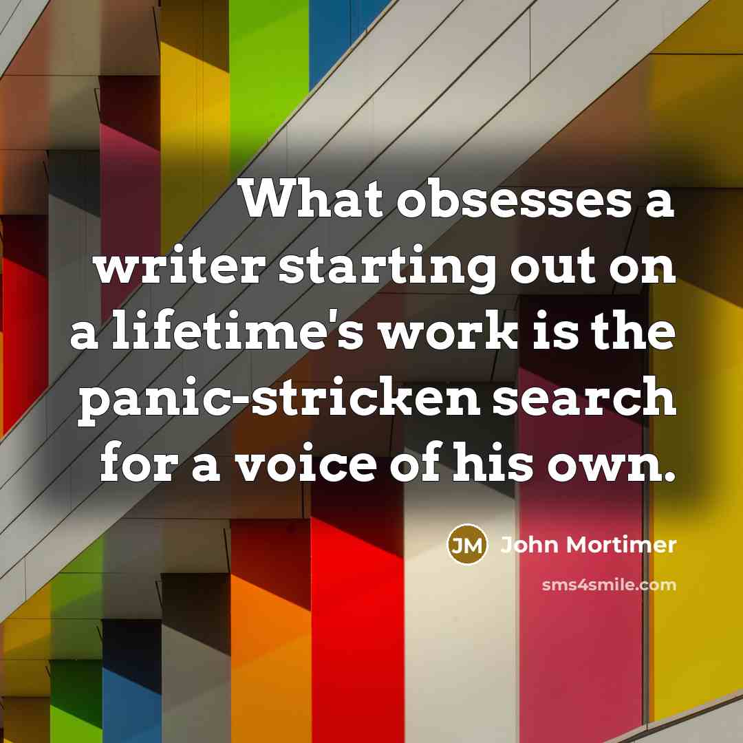 “What obsesses a writer starting out on a lifetime's work is the panic-stricken search for a voice of his own.” quote by John Mortimer