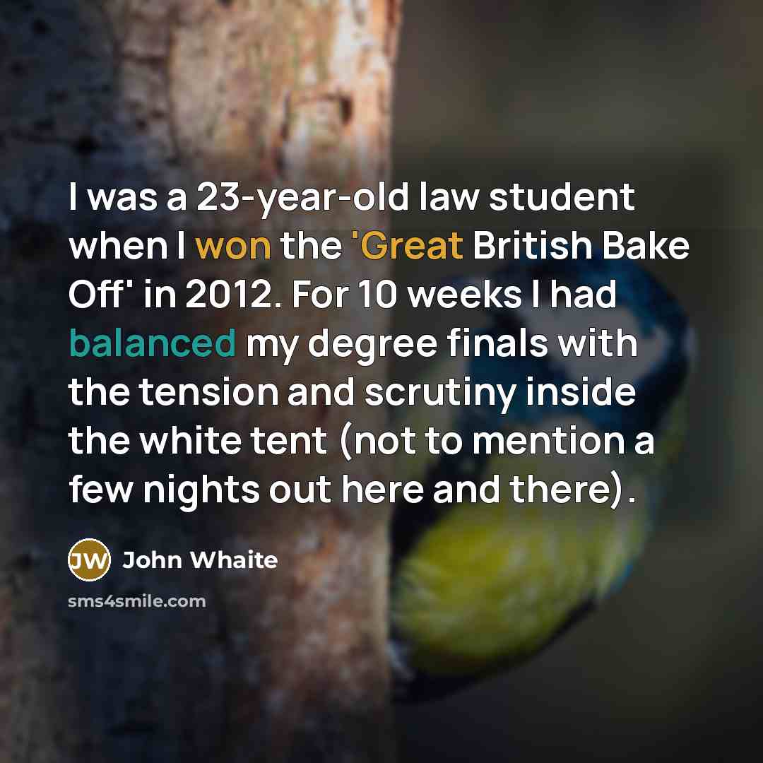 “I was a 23-year-old law student when I won the 'Great British Bake Off' in 2012. For 10 weeks I had balanced my degree finals with the tension and scrutiny inside the white tent (not to mention a few nights out here and there).” quote by John Whaite