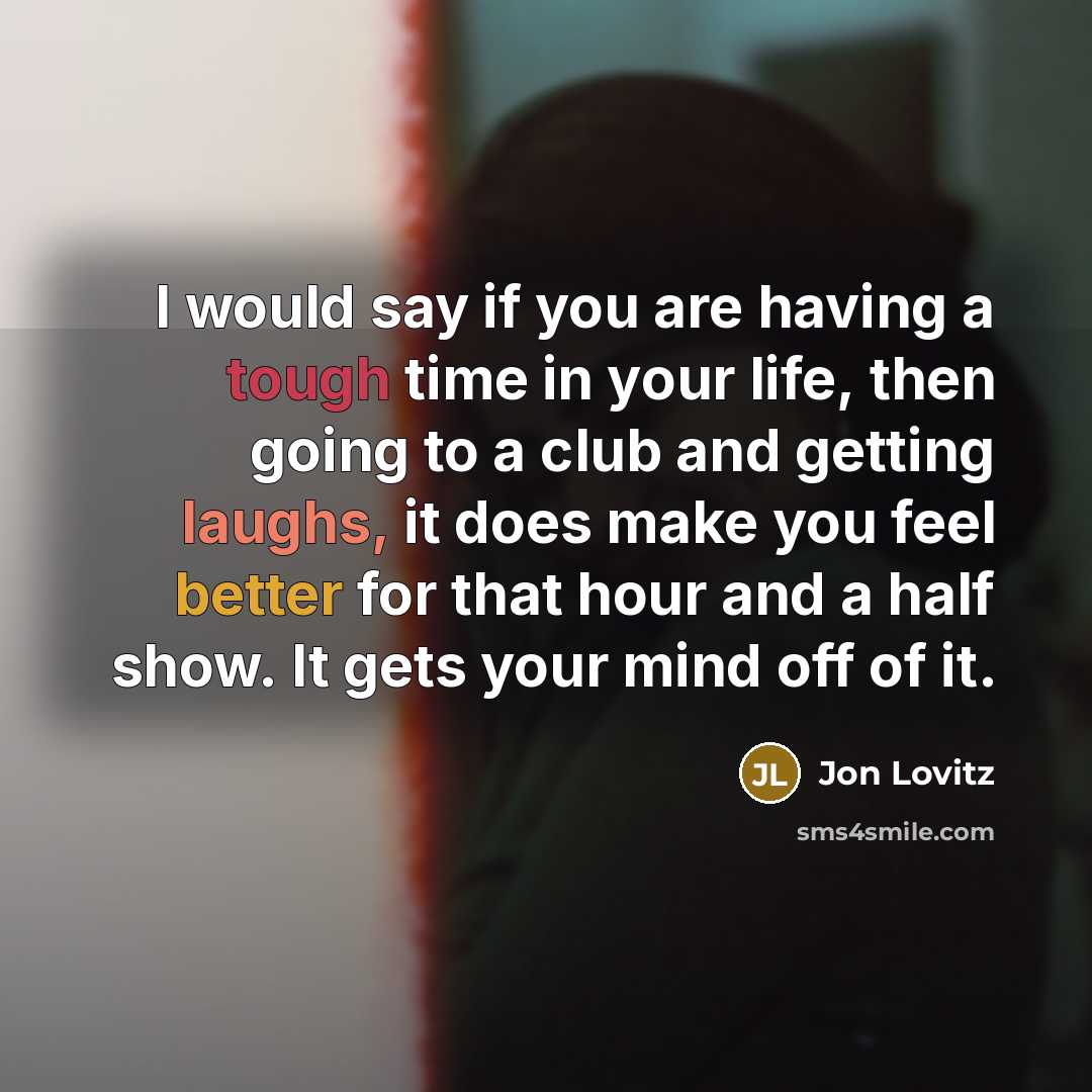“I would say if you are having a tough time in your life, then going to a club and getting laughs, it does make you feel better for that hour and a half show. It gets your mind off of it.” quote by Jon Lovitz