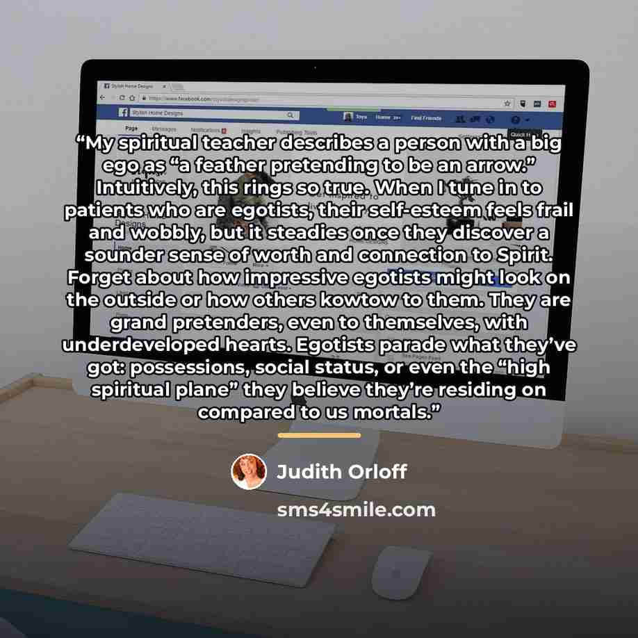“My spiritual teacher describes a person with a big ego as “a feather pretending to be an arrow.” Intuitively, this rings so true. When I tune in to patients who are egotists, their self-esteem feels frail and wobbly, but it steadies once they discover a sounder sense of worth and connection to…” quote by Judith Orloff