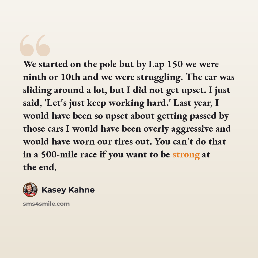 “We started on the pole but by Lap 150 we were ninth or 10th and we were struggling. The car was sliding around a lot, but I did not get upset. I just said, 'Let's just keep working hard.' Last year, I would have been so upset about getting passed by those cars I would have been overly aggressive…” quote by Kasey Kahne
