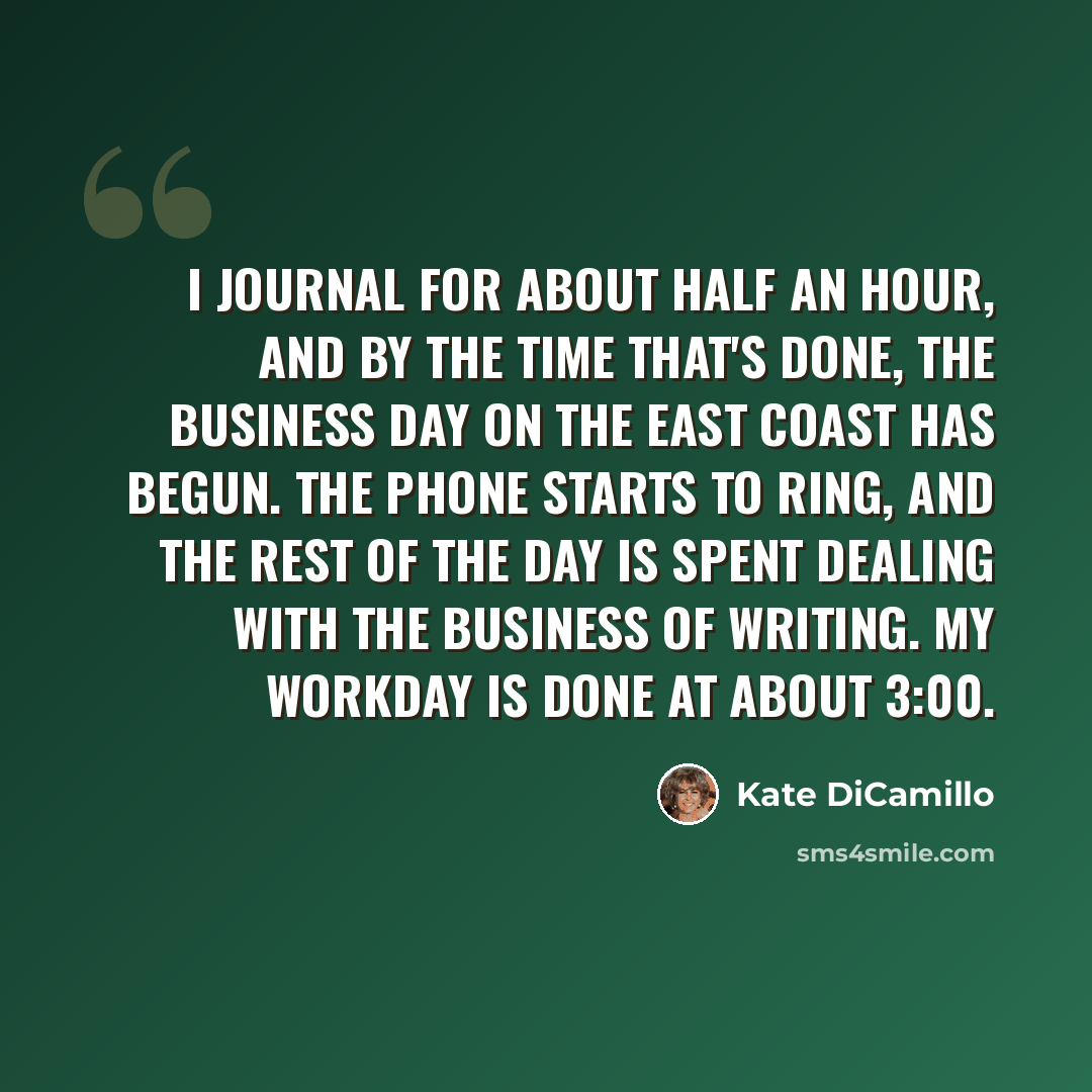 “I journal for about half an hour, and by the time that's done, the business day on the East Coast has begun. The phone starts to ring, and the rest of the day is spent dealing with the business of writing. My workday is done at about 3:00.” quote by Kate DiCamillo