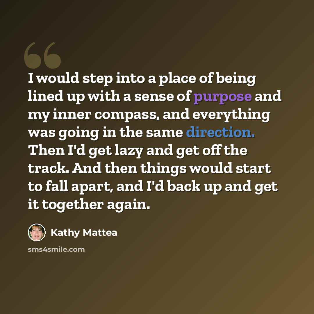 “I would step into a place of being lined up with a sense of purpose and my inner compass, and everything was going in the same direction. Then I'd get lazy and get off the track. And then things would start to fall apart, and I'd back up and get it together again.” quote by Kathy Mattea