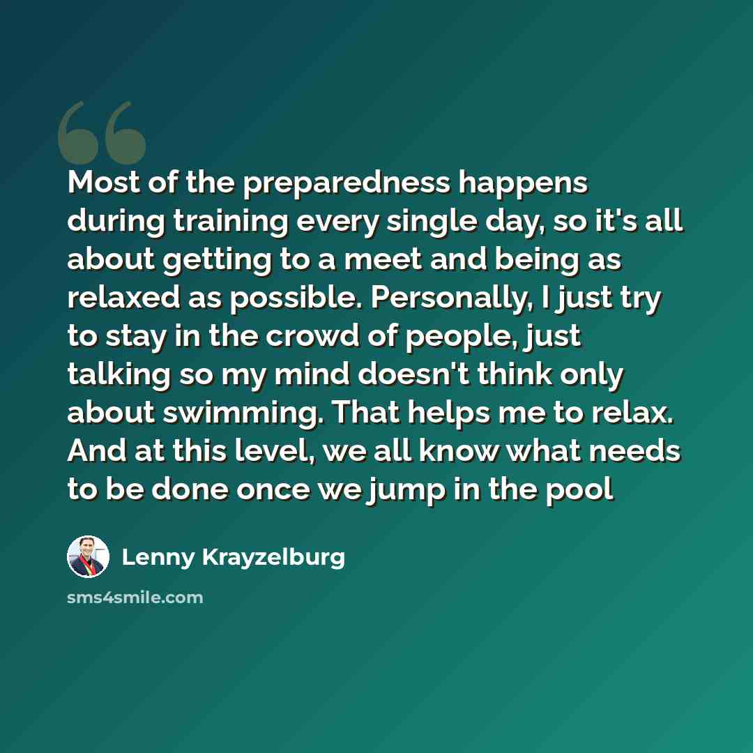 “Most of the preparedness happens during training every single day, so it's all about getting to a meet and being as relaxed as possible. Personally, I just try to stay in the crowd of people, just talking so my mind doesn't think only about swimming. That helps me to relax. And at this level, we…” quote by Lenny Krayzelburg