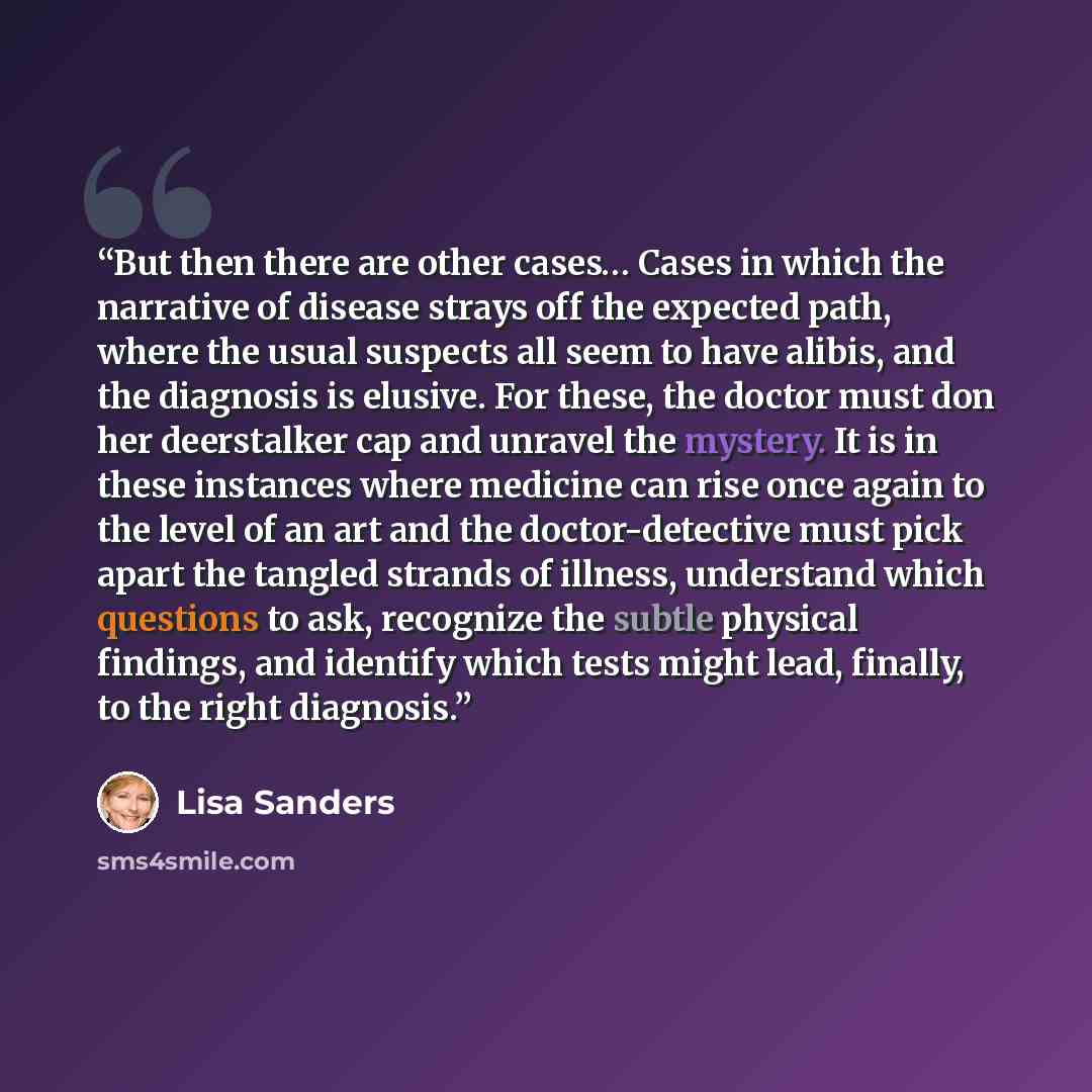 “But then there are other cases… Cases in which the narrative of disease strays off the expected path, where the usual suspects all seem to have alibis, and the diagnosis is elusive. For these, the doctor must don her deerstalker cap and unravel the mystery. It is in these instances where medicine…” quote by Lisa Sanders