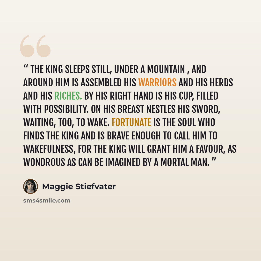 “The king sleeps still, under a mountain , and around him is assembled his warriors and his herds and his riches. By his right hand is his cup, filled with possibility. On his breast nestles his sword, waiting, too, to wake. Fortunate is the soul who finds the king and is brave enough to call him…” quote by Maggie Stiefvater