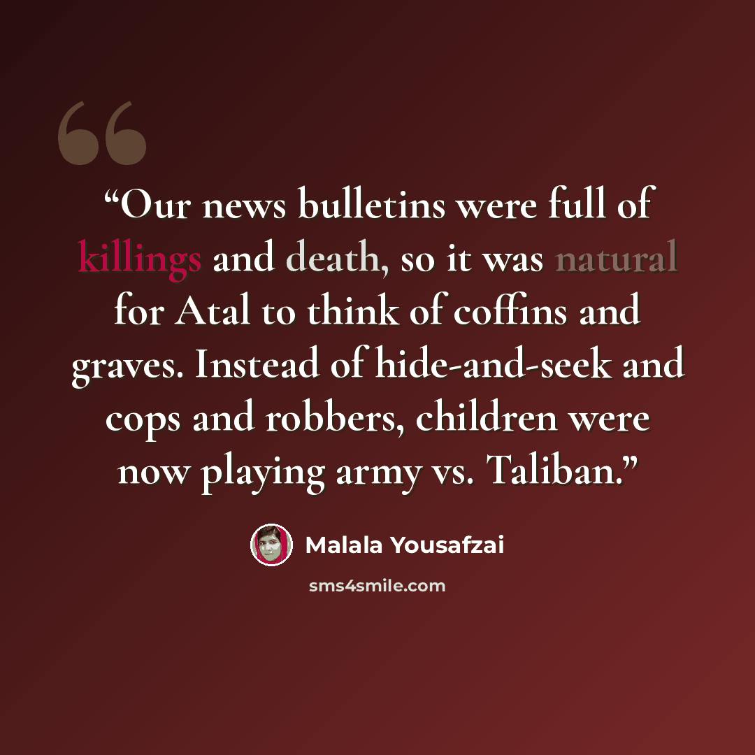 “Our news bulletins were full of killings and death, so it was natural for Atal to think of coffins and graves. Instead of hide-and-seek and cops and robbers, children were now playing army vs. Taliban.” quote by Malala Yousafzai