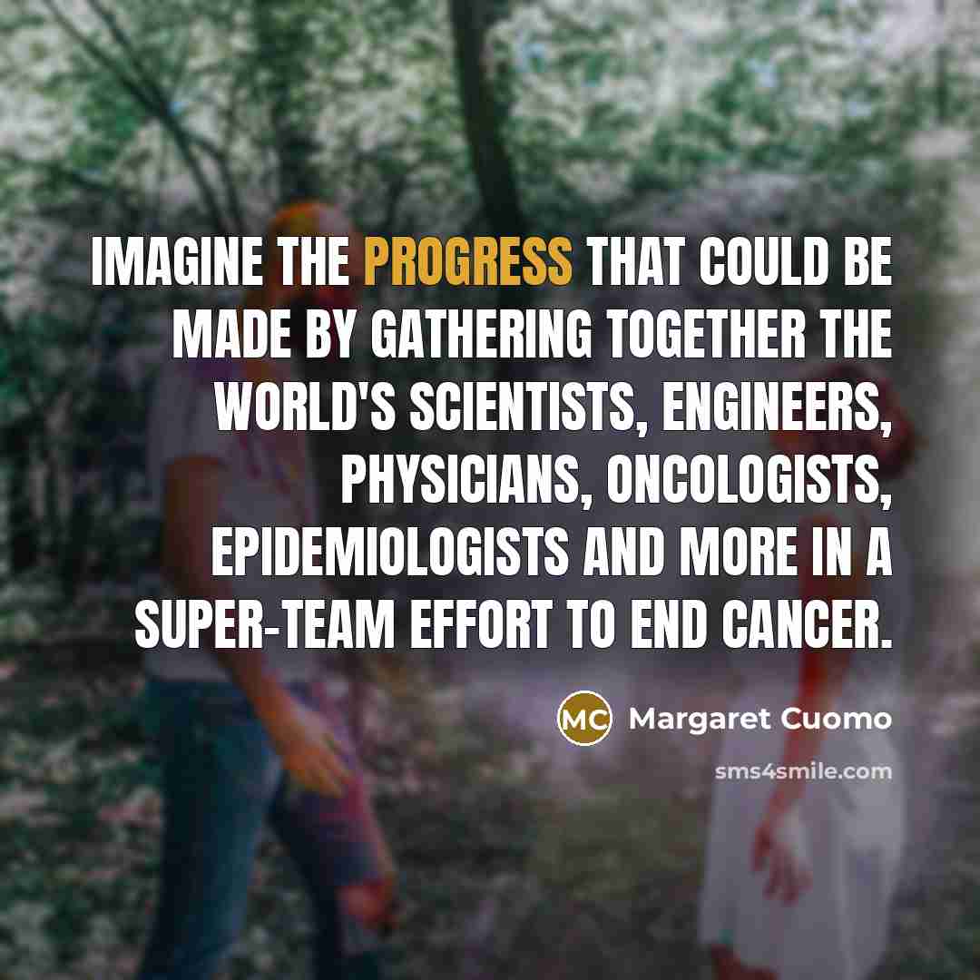 “Imagine the progress that could be made by gathering together the world's scientists, engineers, physicians, oncologists, epidemiologists and more in a super-team effort to end cancer.” quote by Margaret Cuomo
