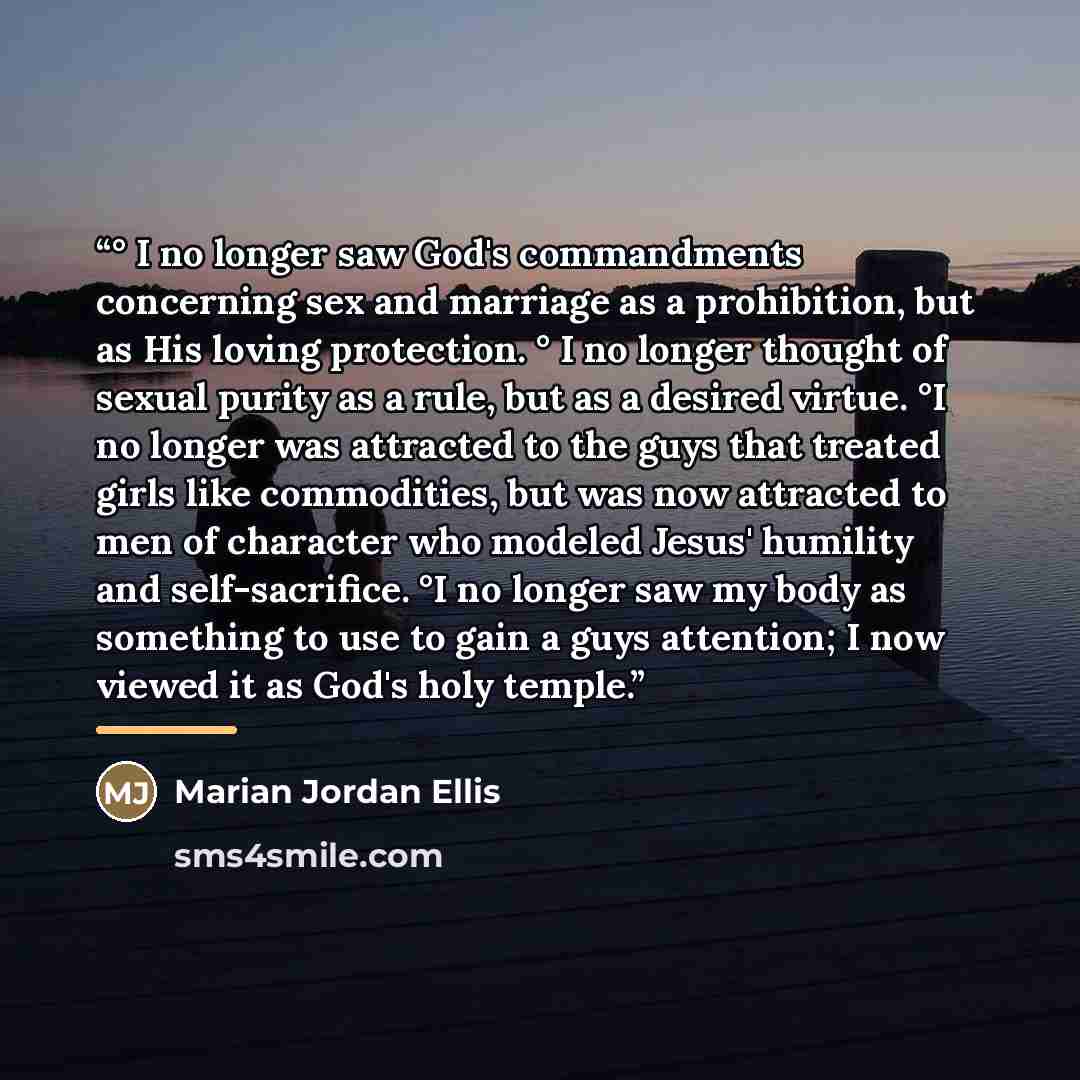 “° I no longer saw God's commandments concerning sex and marriage as a prohibition, but as His loving protection. ° I no longer thought of sexual purity as a rule, but as a desired virtue. °I no longer was attracted to the guys that treated girls like commodities, but was now attracted to men of…” quote by Marian Jordan Ellis