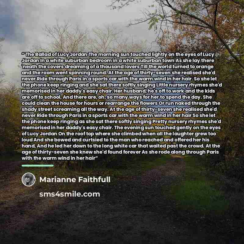 “The Ballad of Lucy Jordan The morning sun touched lightly on the eyes of Lucy Jordan In a white suburban bedroom in a white suburban town As she lay there 'neath the covers dreaming of a thousand lovers Till the world turned to orange and the room went spinning round. At the age of thirty-seven…” quote by Marianne Faithfull