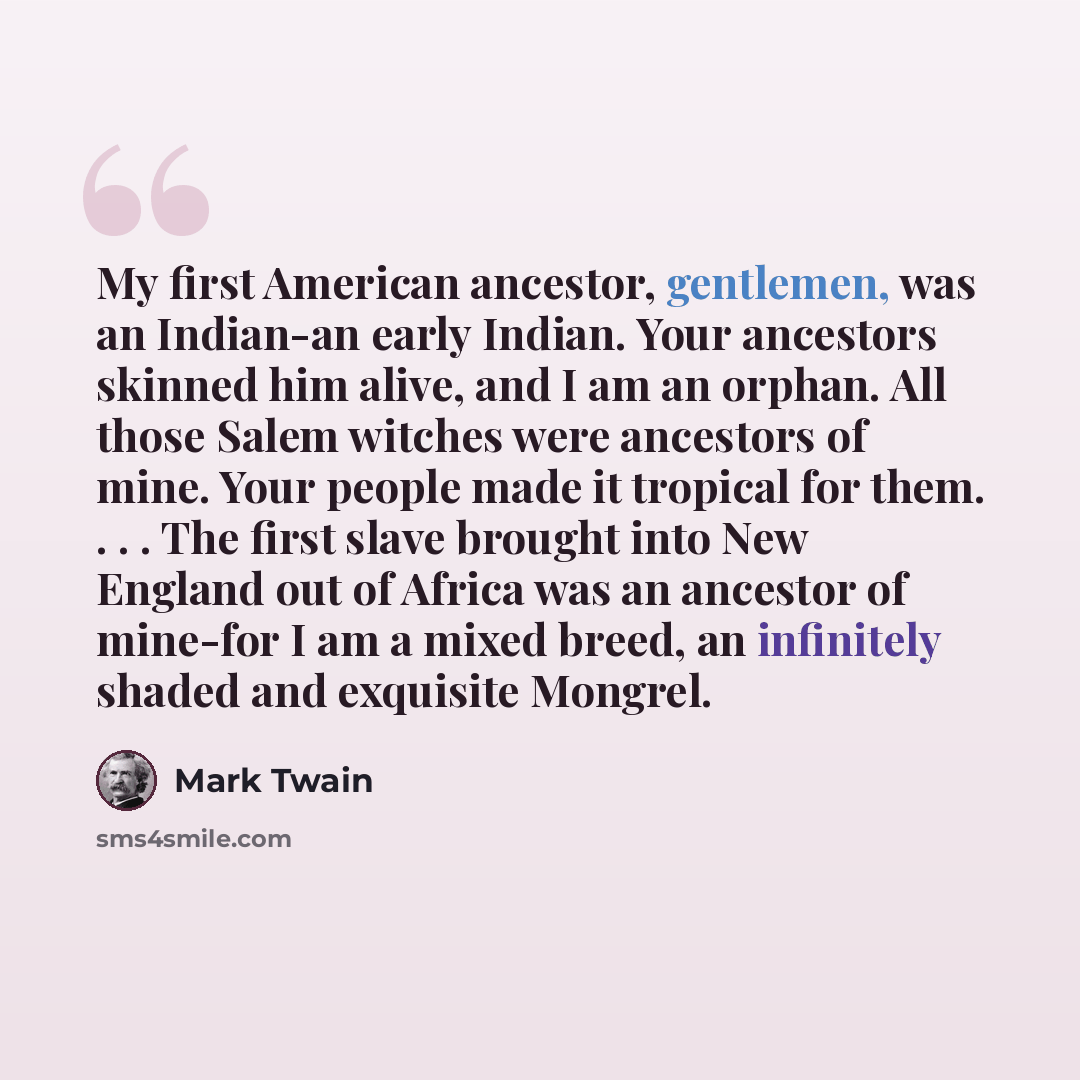 “My first American ancestor, gentlemen, was an Indian-an early Indian. Your ancestors skinned him alive, and I am an orphan. All those Salem witches were ancestors of mine. Your people made it tropical for them. . . . The first slave brought into New England out of Africa was an ancestor of…” quote by Mark Twain