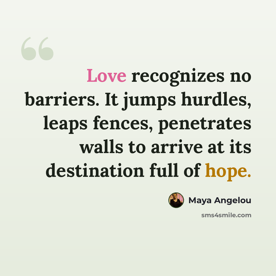 “Love recognizes no barriers. It jumps hurdles, leaps fences, penetrates walls to arrive at its destination full of hope.” quote by Maya Angelou