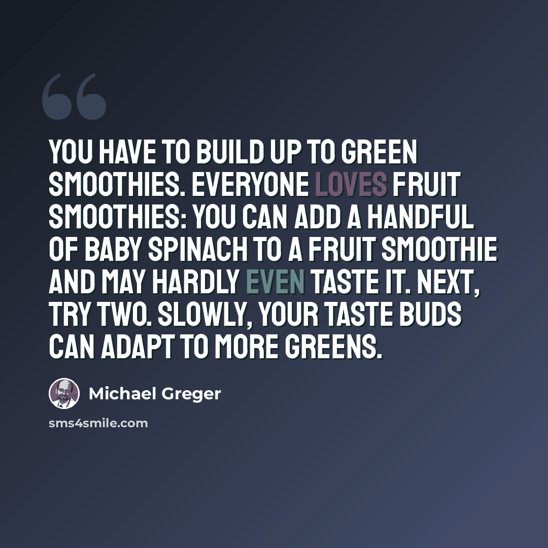 “You have to build up to green smoothies. Everyone loves fruit smoothies: you can add a handful of baby spinach to a fruit smoothie and may hardly even taste it. Next, try two. Slowly, your taste buds can adapt to more greens.” quote by Michael Greger