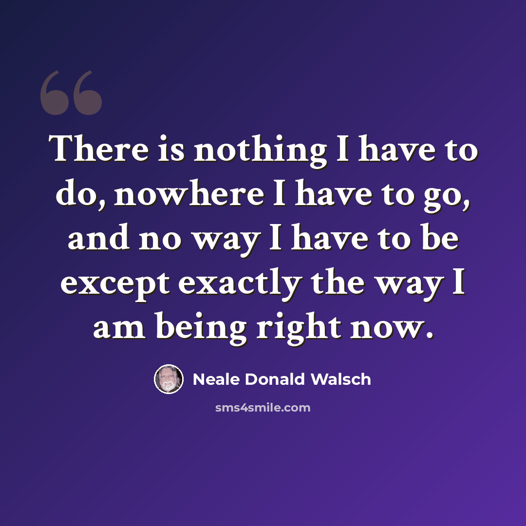 “There is nothing I have to do, nowhere I have to go, and no way I have to be except exactly the way I am being right now.” quote by Neale Donald Walsch