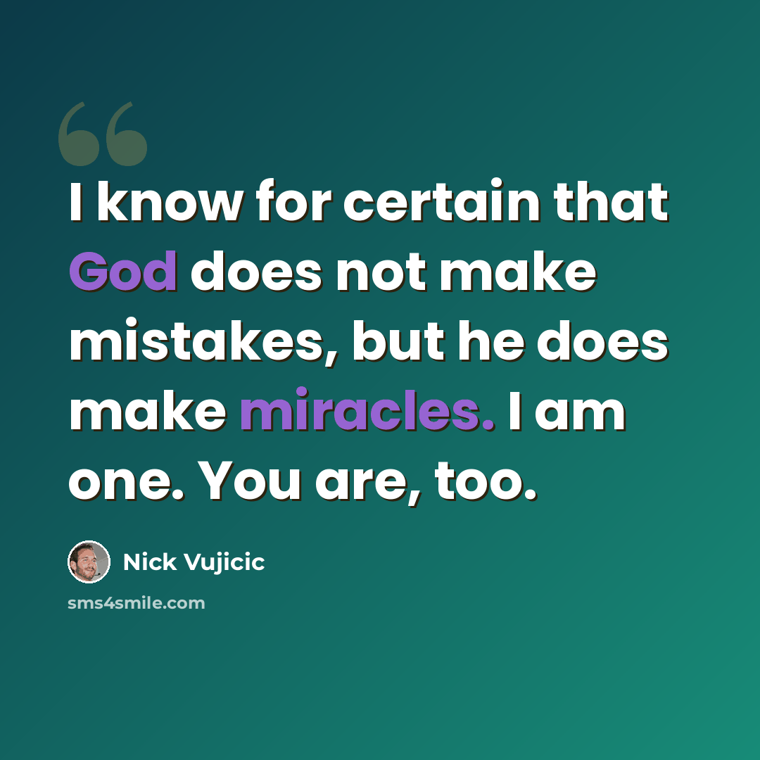 “I know for certain that God does not make mistakes, but he does make miracles. I am one. You are, too.” quote by Nick Vujicic