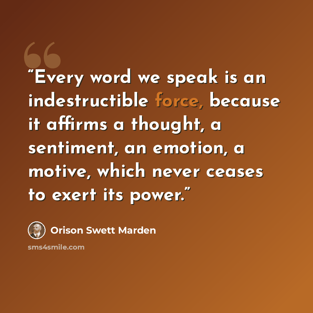 “Every word we speak is an indestructible force, because it affirms a thought, a sentiment, an emotion, a motive, which never ceases to exert its power.” quote by Orison Swett Marden