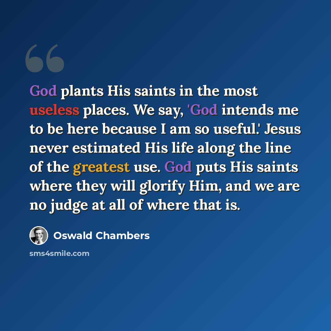 “God plants His saints in the most useless places. We say, 'God intends me to be here because I am so useful.' Jesus never estimated His life along the line of the greatest use. God puts His saints where they will glorify Him, and we are no judge at all of where that is.” quote by Oswald Chambers
