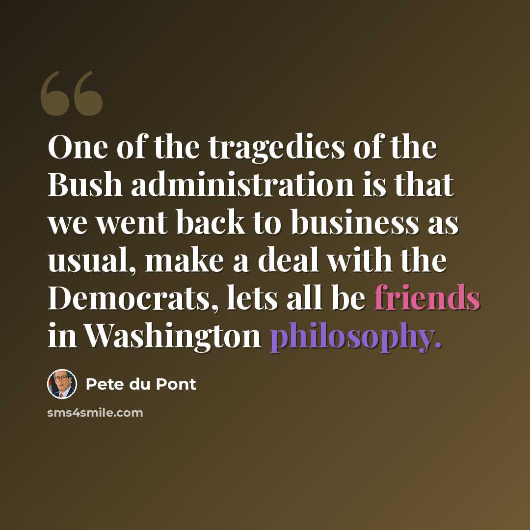 “One of the tragedies of the Bush administration is that we went back to business as usual, make a deal with the Democrats, lets all be friends in Washington philosophy.” quote by Pete du Pont