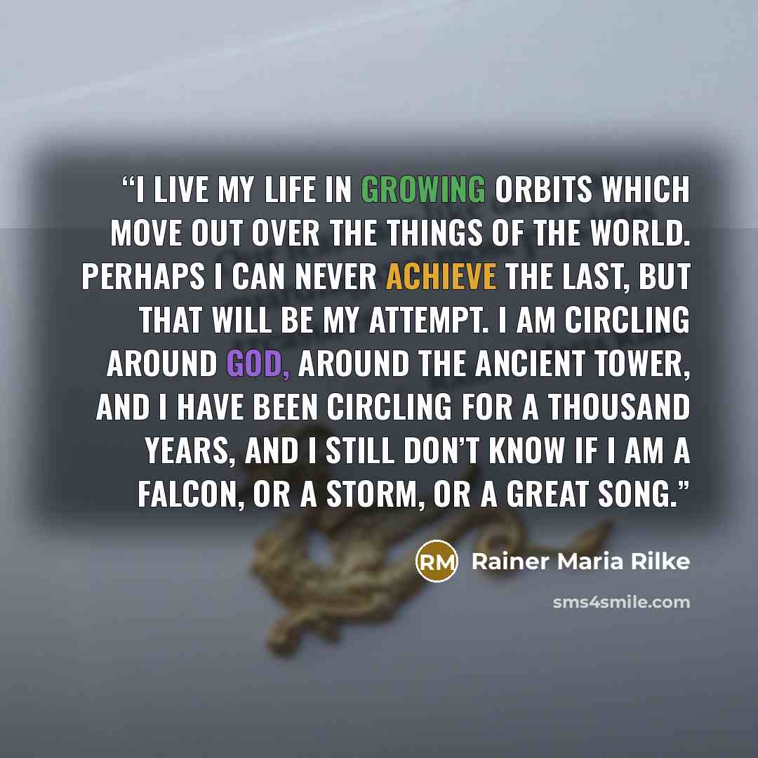 “I live my life in growing orbits which move out over the things of the world. Perhaps I can never achieve the last, but that will be my attempt. I am circling around God, around the ancient tower, and I have been circling for a thousand years, and I still don’t know if I am a falcon, or a storm…” quote by Rainer Maria Rilke