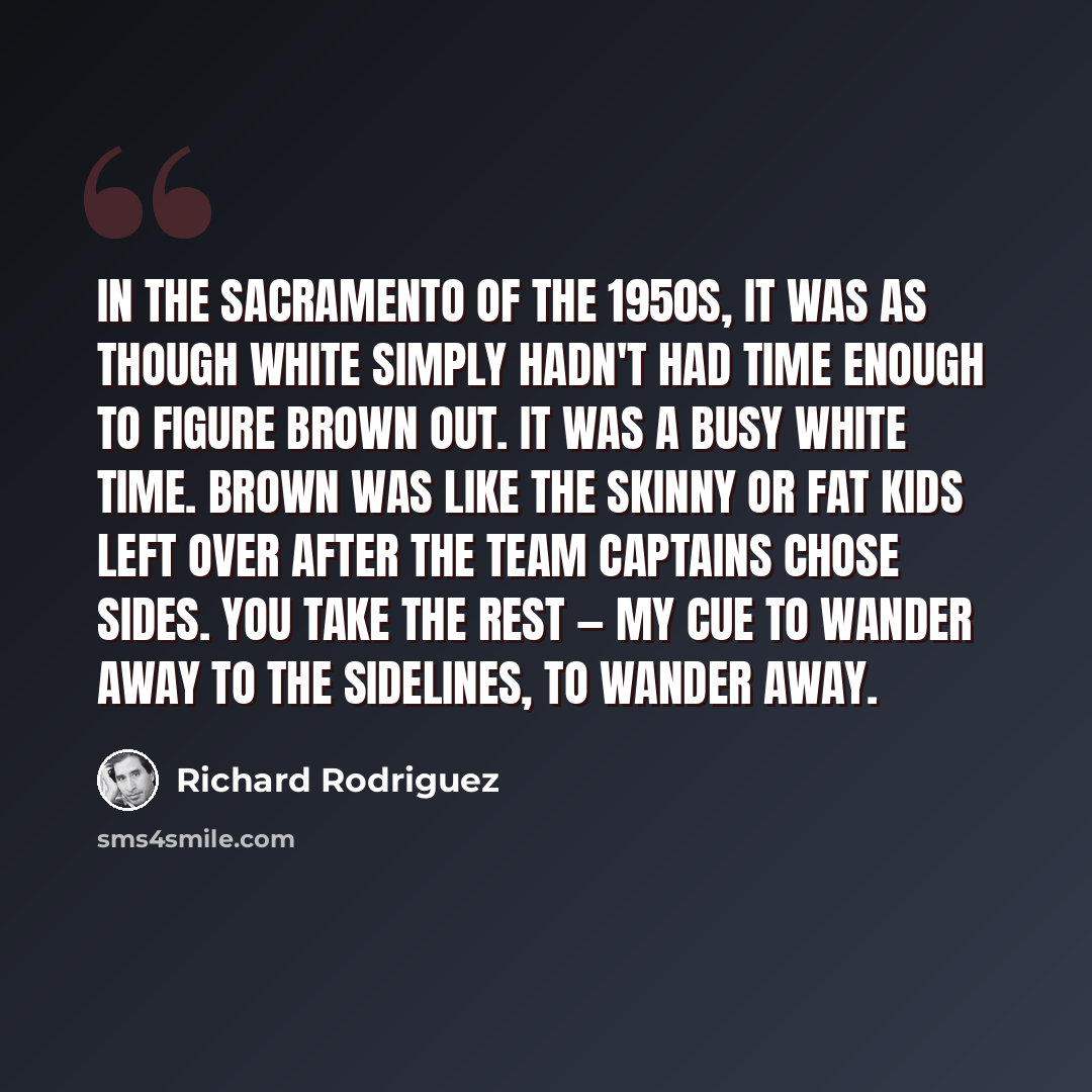 “In the Sacramento of the 1950s, it was as though White simply hadn't had time enough to figure Brown out. It was a busy white time. Brown was like the skinny or fat kids left over after the team captains chose sides. You take the rest — my cue to wander away to the sidelines, to wander away.” quote by Richard Rodriguez