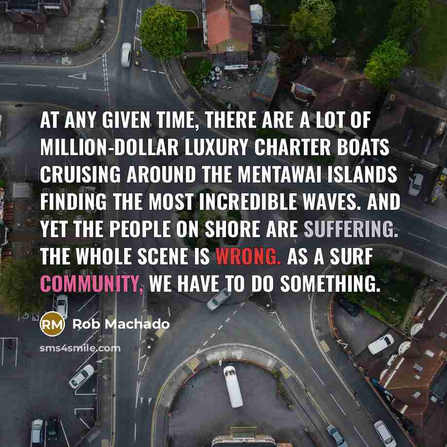 “At any given time, there are a lot of million-dollar luxury charter boats cruising around the Mentawai Islands finding the most incredible waves. And yet the people on shore are suffering. The whole scene is wrong. As a surf community, we have to do something.” quote by Rob Machado