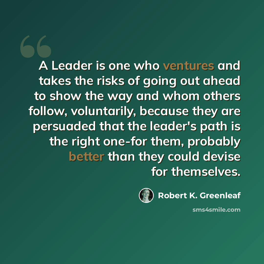“A Leader is one who ventures and takes the risks of going out ahead to show the way and whom others follow, voluntarily, because they are persuaded that the leader's path is the right one-for them, probably better than they could devise for themselves.” quote by Robert K. Greenleaf
