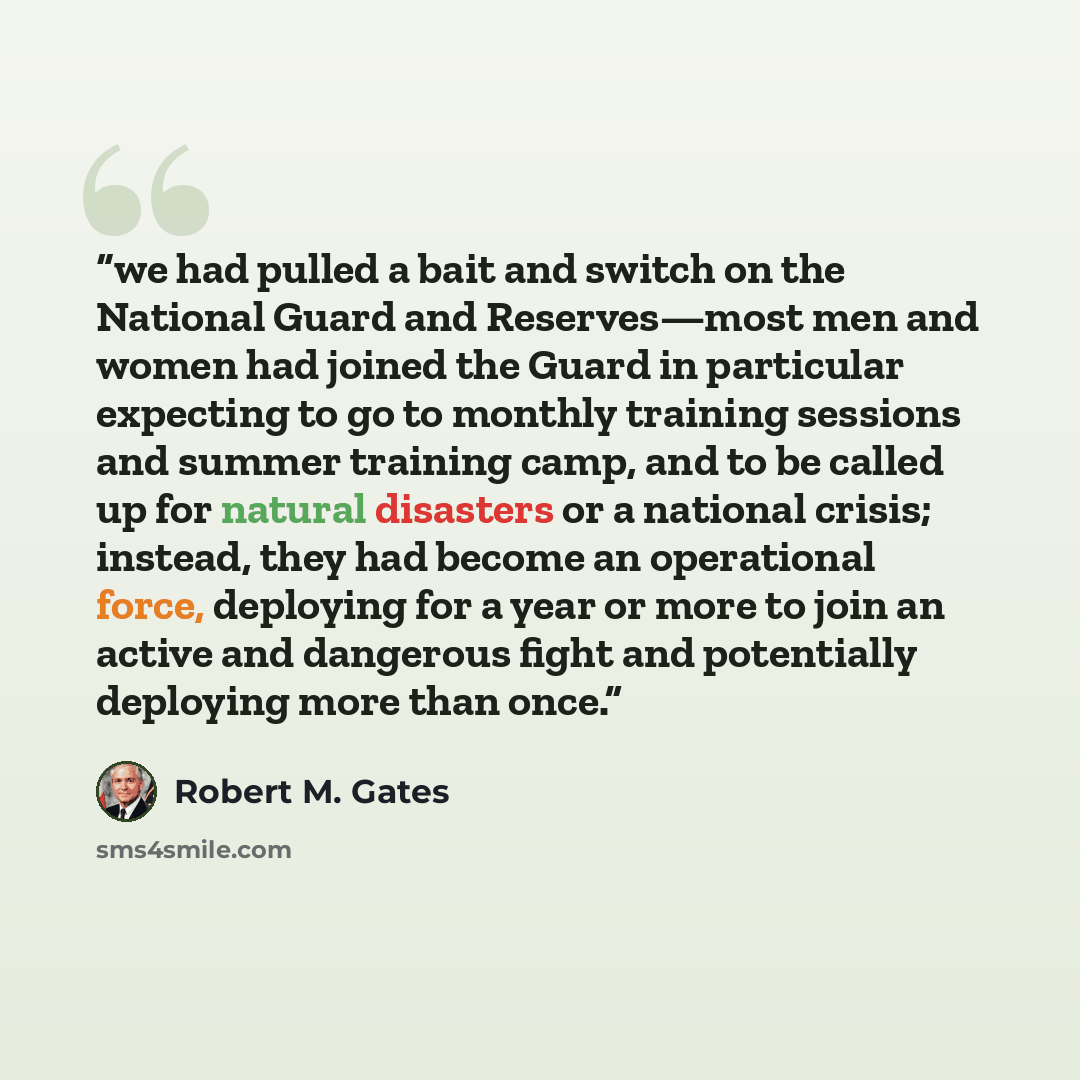 “we had pulled a bait and switch on the National Guard and Reserves—most men and women had joined the Guard in particular expecting to go to monthly training sessions and summer training camp, and to be called up for natural disasters or a national crisis; instead, they had become an operational…” quote by Robert M. Gates
