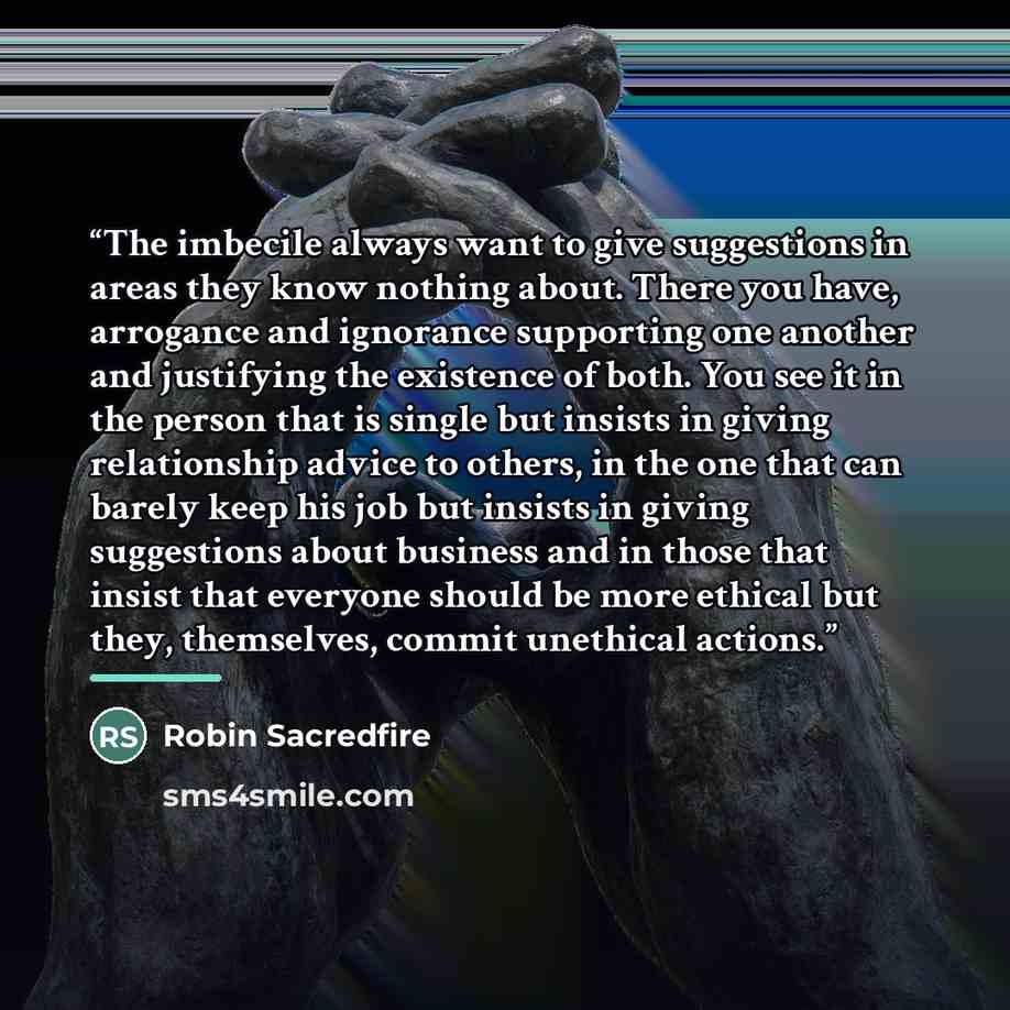 “The imbecile always want to give suggestions in areas they know nothing about. There you have, arrogance and ignorance supporting one another and justifying the existence of both. You see it in the person that is single but insists in giving relationship advice to others, in the one that can…” quote by Robin Sacredfire