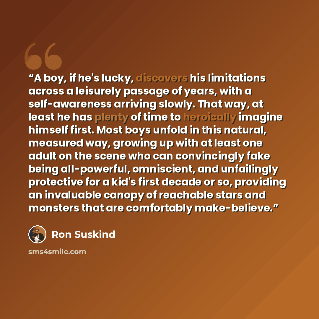 “A boy, if he's lucky, discovers his limitations across a leisurely passage of years, with a self-awareness arriving slowly. That way, at least he has plenty of time to heroically imagine himself first. Most boys unfold in this natural, measured way, growing up with at least one adult on the scene…” quote by Ron Suskind