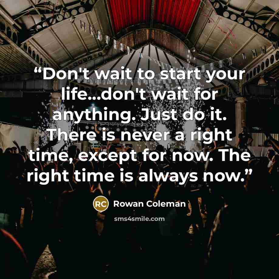 “Don't wait to start your life...don't wait for anything. Just do it. There is never a right time, except for now. The right time is always now.” quote by Rowan Coleman