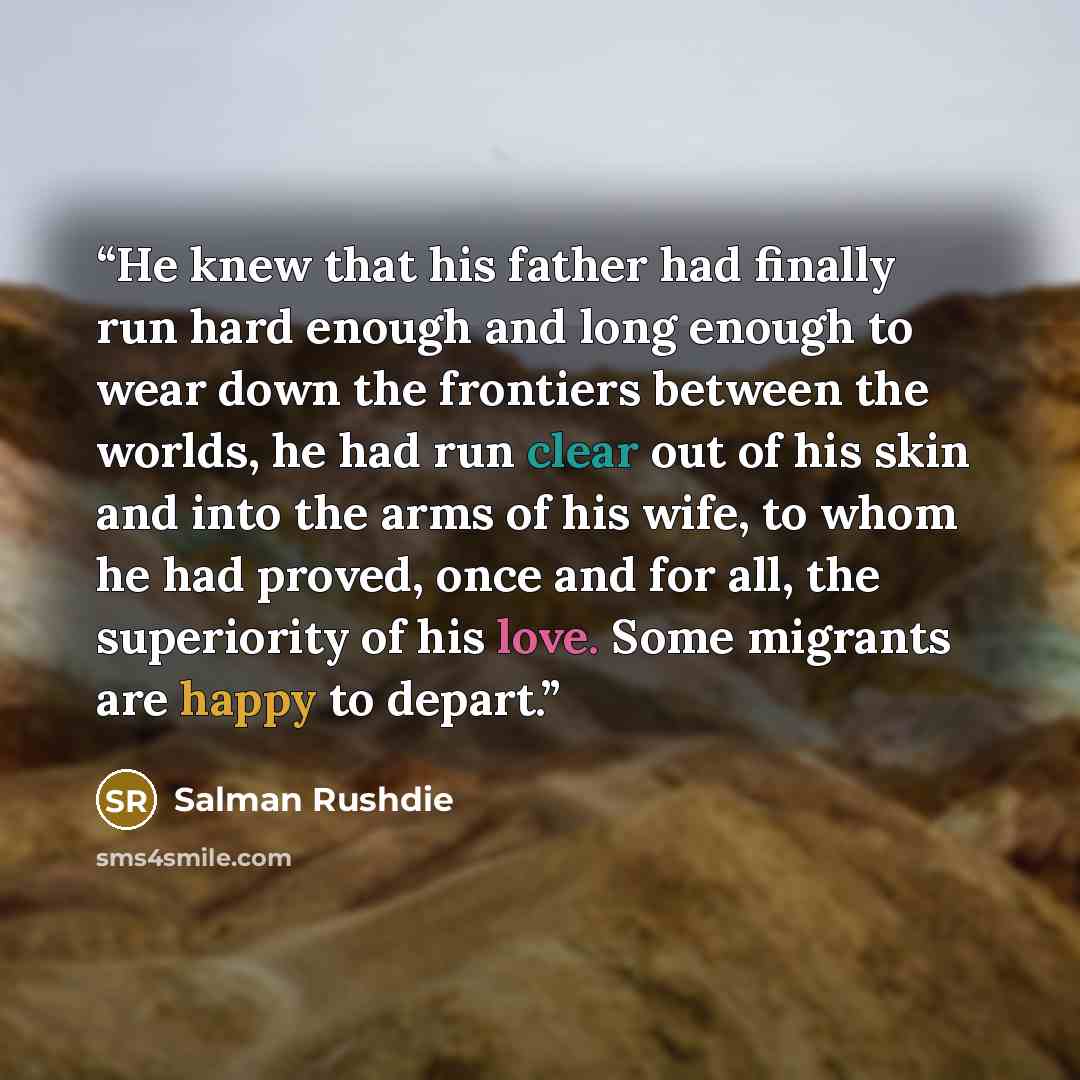 “He knew that his father had finally run hard enough and long enough to wear down the frontiers between the worlds, he had run clear out of his skin and into the arms of his wife, to whom he had proved, once and for all, the superiority of his love. Some migrants are happy to depart.” quote by Salman Rushdie