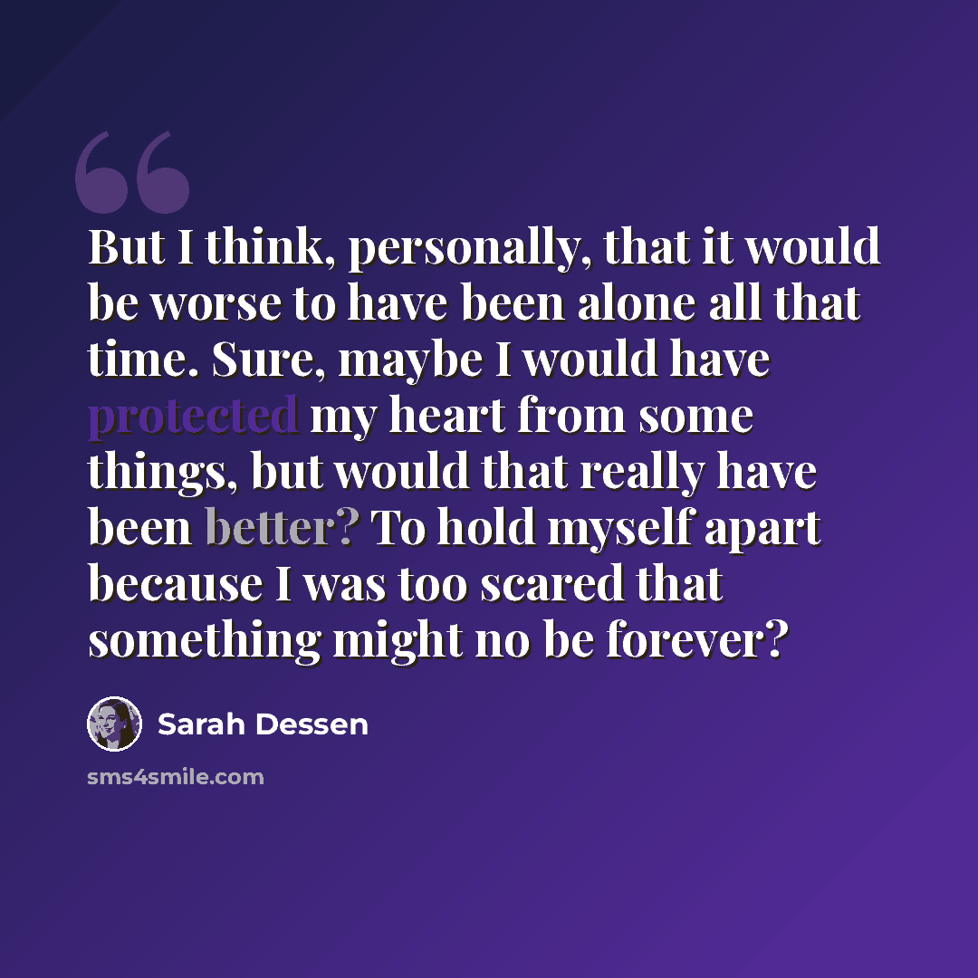 “But I think, personally, that it would be worse to have been alone all that time. Sure, maybe I would have protected my heart from some things, but would that really have been better? To hold myself apart because I was too scared that something might no be forever?” quote by Sarah Dessen