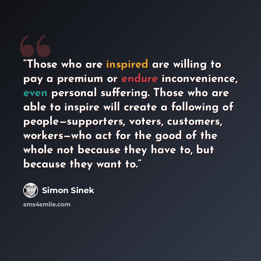 “Those who are inspired are willing to pay a premium or endure inconvenience, even personal suffering. Those who are able to inspire will create a following of people—supporters, voters, customers, workers—who act for the good of the whole not because they have to, but because they want to.” quote by Simon Sinek