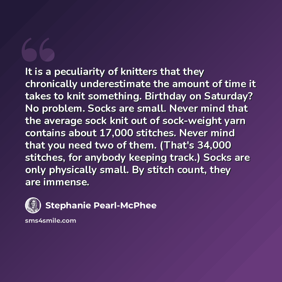“It is a peculiarity of knitters that they chronically underestimate the amount of time it takes to knit something. Birthday on Saturday? No problem. Socks are small. Never mind that the average sock knit out of sock-weight yarn contains about 17,000 stitches. Never mind that you need two of them…” quote by Stephanie Pearl-McPhee