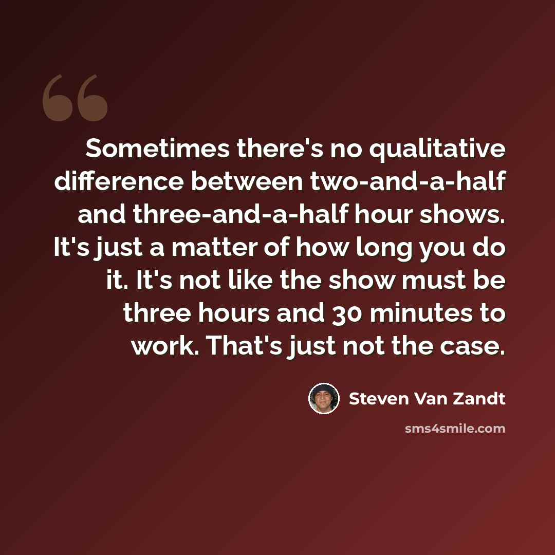 “Sometimes there's no qualitative difference between two-and-a-half and three-and-a-half hour shows. It's just a matter of how long you do it. It's not like the show must be three hours and 30 minutes to work. That's just not the case.” quote by Steven Van Zandt