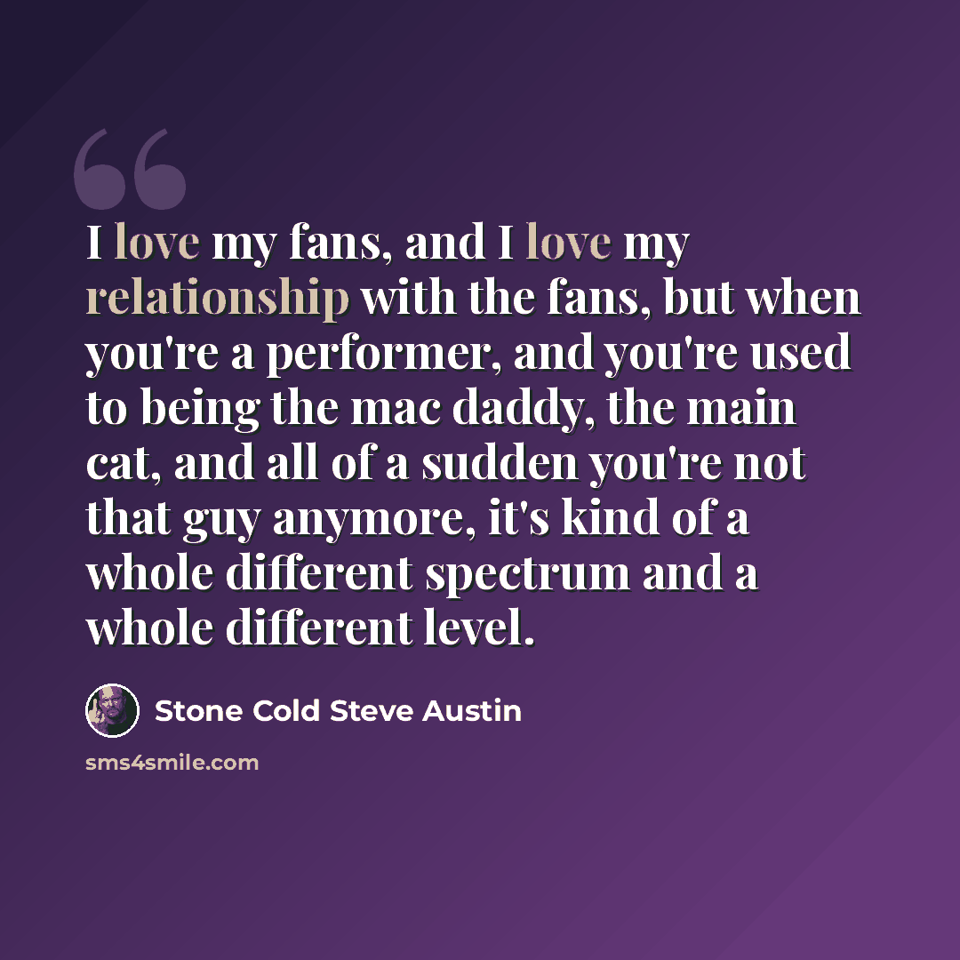 “I love my fans, and I love my relationship with the fans, but when you're a performer, and you're used to being the mac daddy, the main cat, and all of a sudden you're not that guy anymore, it's kind of a whole different spectrum and a whole different level.” quote by Stone Cold Steve Austin