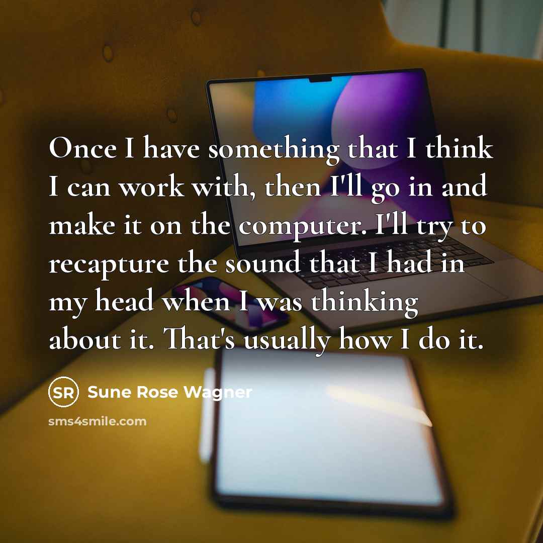“Once I have something that I think I can work with, then I'll go in and make it on the computer. I'll try to recapture the sound that I had in my head when I was thinking about it. That's usually how I do it.” quote by Sune Rose Wagner