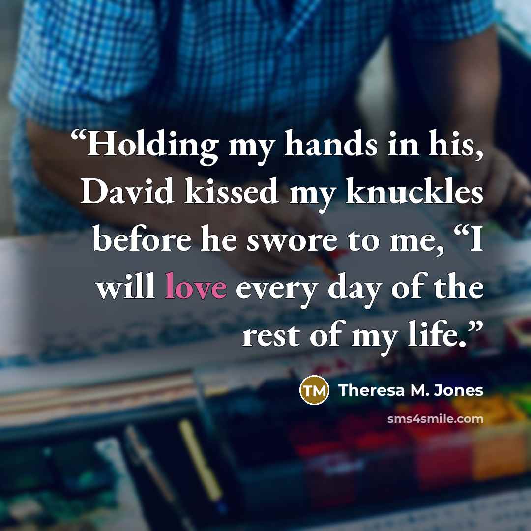 “Holding my hands in his, David kissed my knuckles before he swore to me, “I will love every day of the rest of my life.” quote by Theresa M. Jones