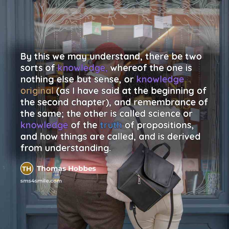 “By this we may understand, there be two sorts of knowledge, whereof the one is nothing else but sense, or knowledge original (as I have said at the beginning of the second chapter), and remembrance of the same; the other is called science or knowledge of the truth of propositions, and how things…” quote by Thomas Hobbes
