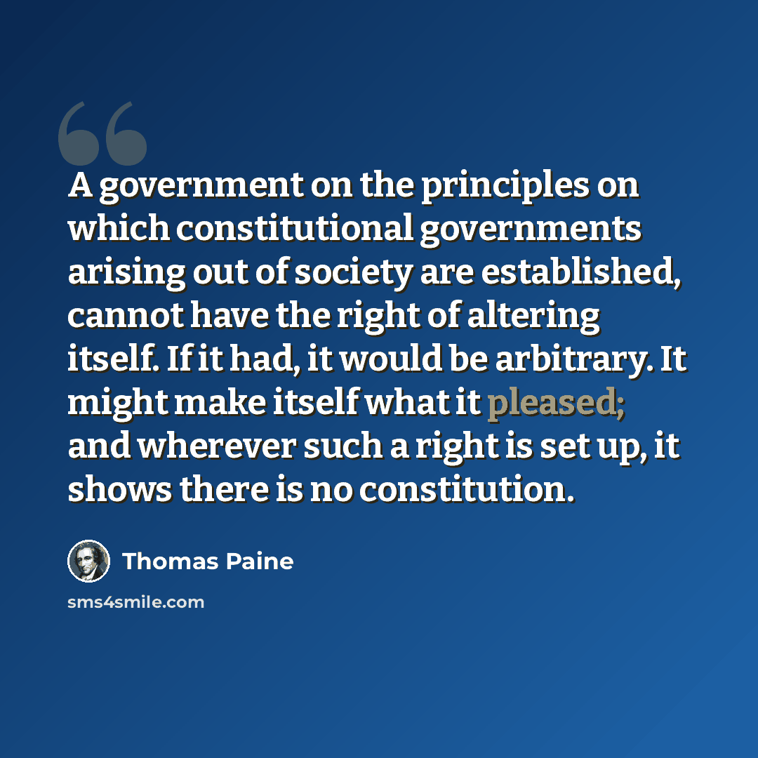 “A government on the principles on which constitutional governments arising out of society are established, cannot have the right of altering itself. If it had, it would be arbitrary. It might make itself what it pleased; and wherever such a right is set up, it shows there is no constitution.” quote by Thomas Paine
