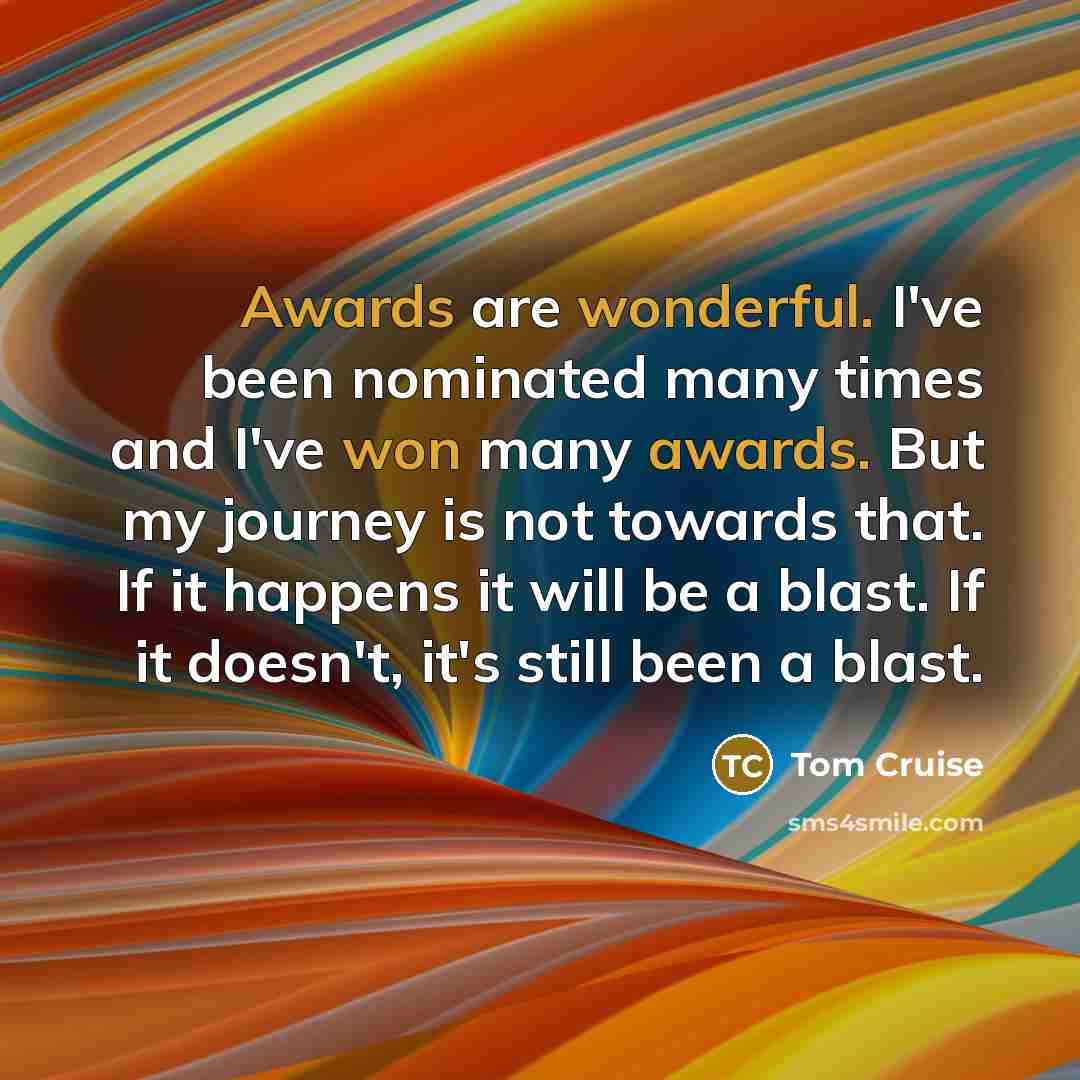 “Awards are wonderful. I've been nominated many times and I've won many awards. But my journey is not towards that. If it happens it will be a blast. If it doesn't, it's still been a blast.” quote by Tom Cruise