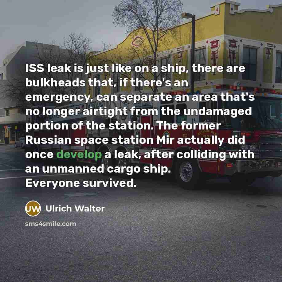 “ISS leak is just like on a ship, there are bulkheads that, if there's an emergency, can separate an area that's no longer airtight from the undamaged portion of the station. The former Russian space station Mir actually did once develop a leak, after colliding with an unmanned cargo ship. Everyone…” quote by Ulrich Walter