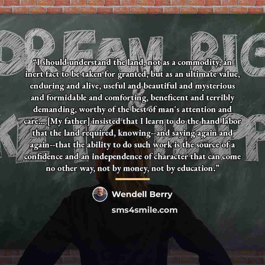 “I should understand the land, not as a commodity, an inert fact to be taken for granted, but as an ultimate value, enduring and alive, useful and beautiful and mysterious and formidable and comforting, beneficent and terribly demanding, worthy of the best of man's attention and care... [My father]…” quote by Wendell Berry