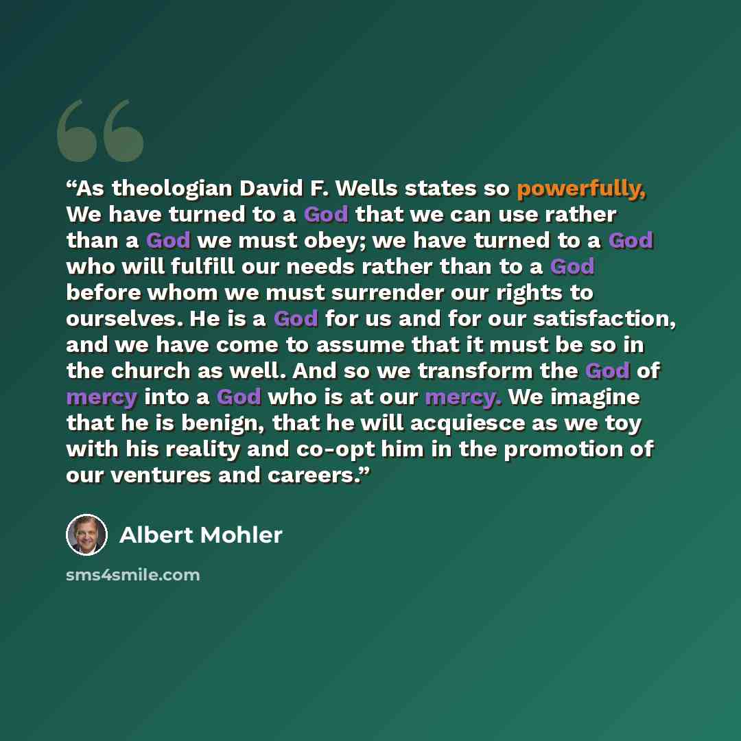 “As theologian David F. Wells states so powerfully, We have turned to a God that we can use rather than a God we must obey; we have turned to a God who will fulfill our needs rather than to a God before whom we must surrender our rights to ourselves. He is a God for us and for our satisfaction, and…” quote by Albert Mohler