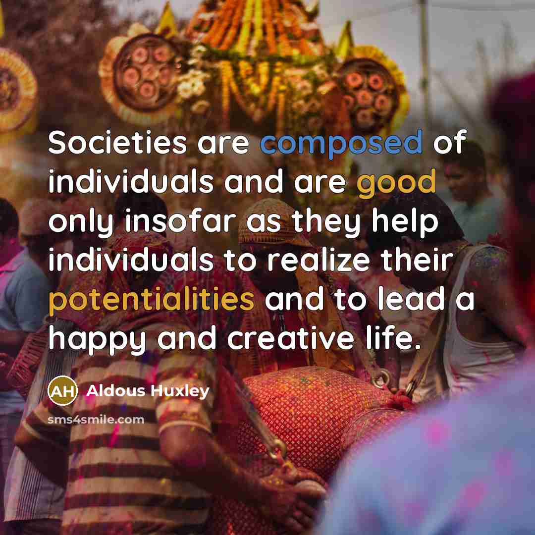 “Societies are composed of individuals and are good only insofar as they help individuals to realize their potentialities and to lead a happy and creative life.” quote by Aldous Huxley