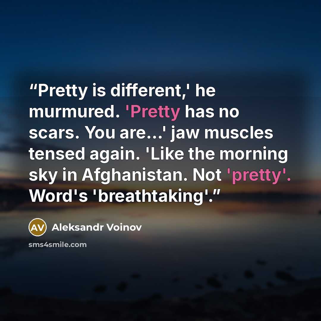 “Pretty is different,' he murmured. 'Pretty has no scars. You are...' jaw muscles tensed again. 'Like the morning sky in Afghanistan. Not 'pretty'. Word's 'breathtaking'.” quote by Aleksandr Voinov